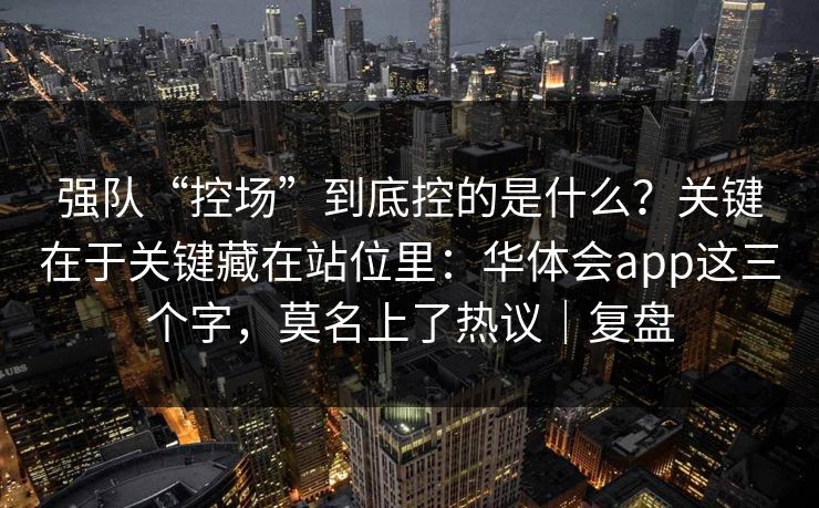 强队“控场”到底控的是什么？关键在于关键藏在站位里：华体会app这三个字，莫名上了热议｜复盘